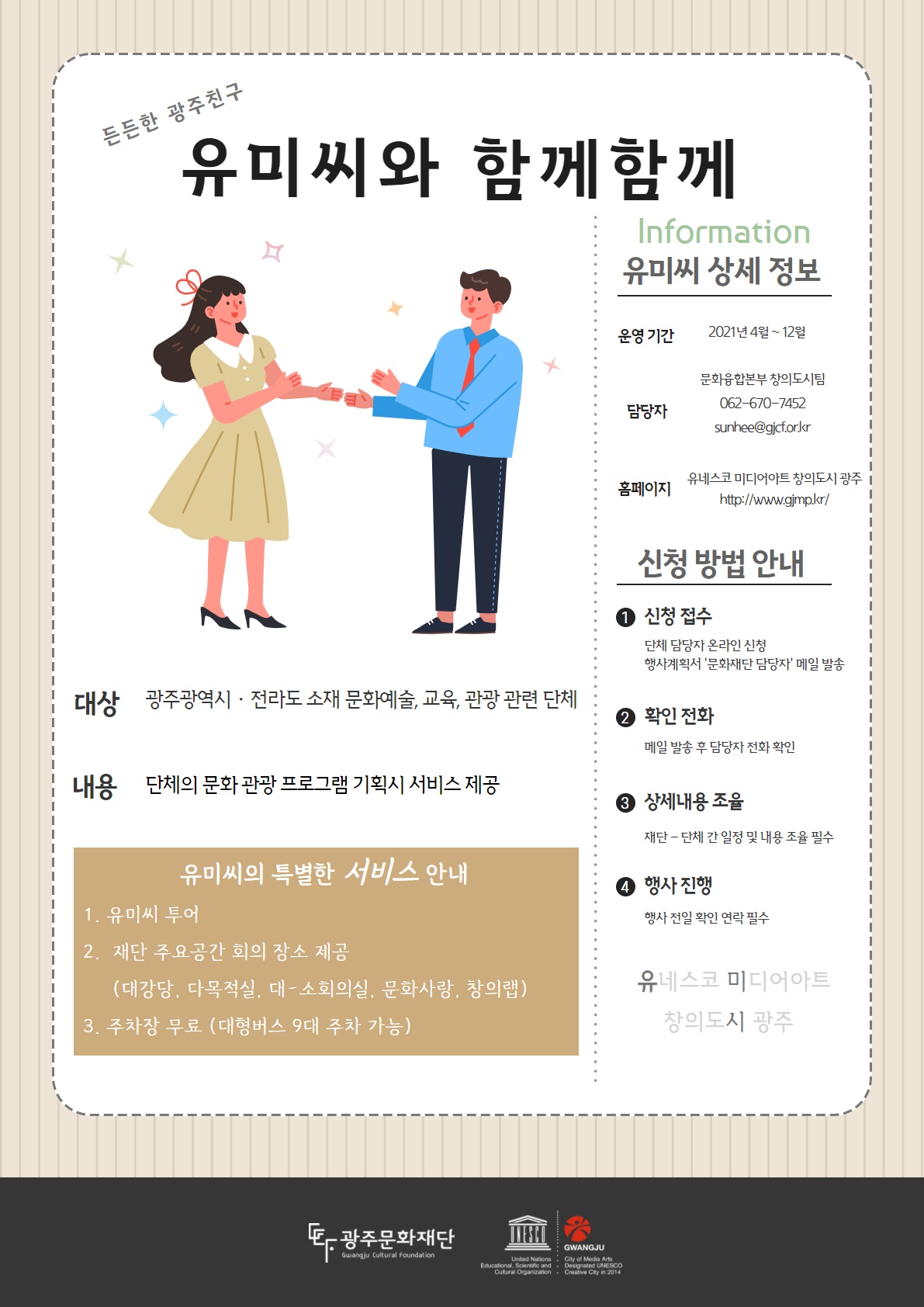 든든한 광주친구 유미씨와 함께함께 information 유미씨 상세 정보 운영기간 2021년 4월 ~ 12월 담당자 문화융합본부 창의도시팀 062-670-7452 sunhee@gjcf.or.kr 홈페이지 유네스코 미디어아트 창의도시 광주 http://www.gjmp.kr/ 대상 광주광역시 전라도 소재 문화예술, 교육, 관광 관련 단체 내용 단체의 문화 관광 프로그램 기획시 서비스 제공 유미씨의 특별한 서비스 안내 1. 유미씨투어 2. 재단 주요공간 회의 장소 제공 (대강당, 다목적실, 대-소회의실, 문화사랑, 창의랩) 3.주차장 무료(대형버스 9대 주차 가능) 신청방법안내 1신청접수 단체 담당자 온라인 신청 행사계획서 '문화재단 담당자' 메일 발송 2확인전화 메일 빌송 후 담당자 전화 확인 3상세내용 조율 재단 - 단체 간 일정 및 내용 조율 필수 4 행사진행 행사 전일 확인 연락 필수 유네스코 미디어 아트 창의도시 광주 광주문화재단 Gwangju Cultural Foundation Gwangju City of Media Arts Designaled UNESCO creative City in 2014 