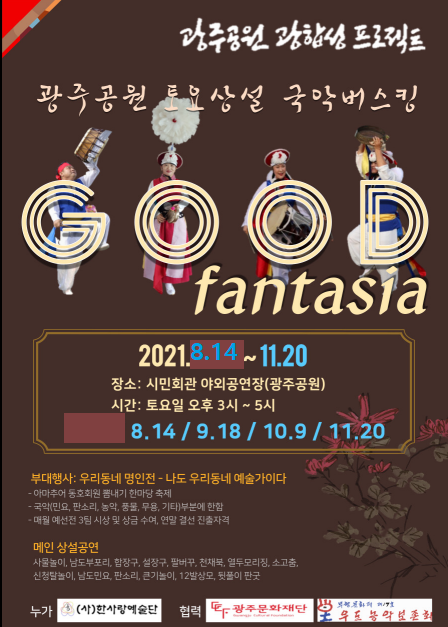 광주공원 광합성 프로젝트 광주공원 토요상설 국악버스킹 GOOD fantasia 2021.8.14 ~ 11.20 장소: 시민회관 야외공연장(광주공원) 시간:토요일 오후 3시 ~ 5시 8.14/9.18/10.9/11.20 부대행사: 우리동네 명인전 - 나도 우리동네예술가이다 -아마추어 동호회원 뽐내기 한마당 축제 -국악(민요, 판소리, 농악, 풍물, 무용, 기타)부분에 한함 - 매월 예선전 3팀 시상 및 상금 수여, 연말 결선 진출자격 메인 상설공연 사물놀이, 남도부포리, 함장구, 설장구, 팔버꾸, 천채북, 열두모리징, 소고춤, 신정탈놀이, 남도민요, 판소리, 큰기놀이, 12발상모, 뒷풀이 판굿 누가 (사)한사랑예술단 협력 광주문화재단 Gwangju Cultural Foundation 무형문화재 제17호 우도농악보존회 