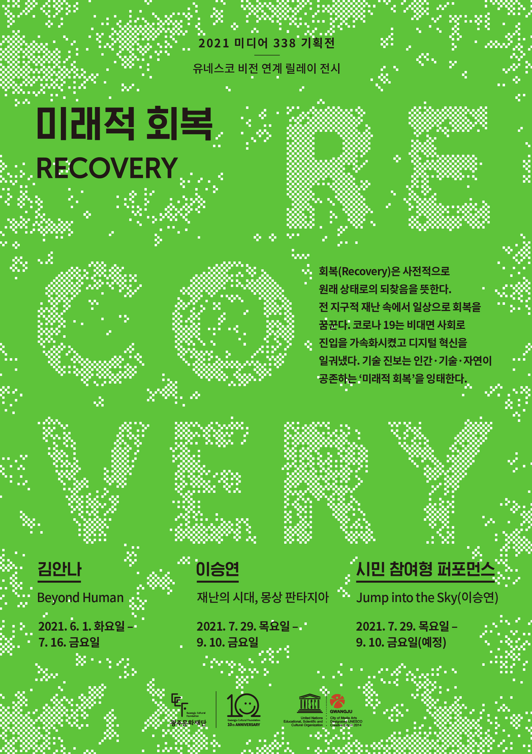 2021 미디어 338 기획전 유네스코 비전 연계 릴레이 전시 미래적 회복 RECOVERY 회복(Recovery)은 사전적으로 원래 상태로의 되찾음을 뜻한다. 전 지구적 재난 속에서 일상으로 회복을 꿈꾼다. 코로나 19는 비대면 사회로 진입을 가속확시켰고 디지털 혁신을 일궈냈다. 기술 진보는 인간 기술 자연이 공존하는 '미래적 회복'을 잉태한다. 김안나 Beyond Human 2021.6.1. 화요일 - 7.16. 금요일 이승연 재난의 시대, 몽상 판타지아 2021.7.29. 목요일 - 9.10. 금요일 시민참여형 퍼포먼스 Jump into the Sky(이승연) 2021.7.29. 목요일 - 9.10. 금요일(예정) Gwangju Cultural Foundation 광주문화재단 Gwangju Cultural Foundation 10th ANNIVERSARY United Nations Educational, Scientific and Cultural Organization Gwangju City of Media Arts Designaled UNESCO creative City in 2014