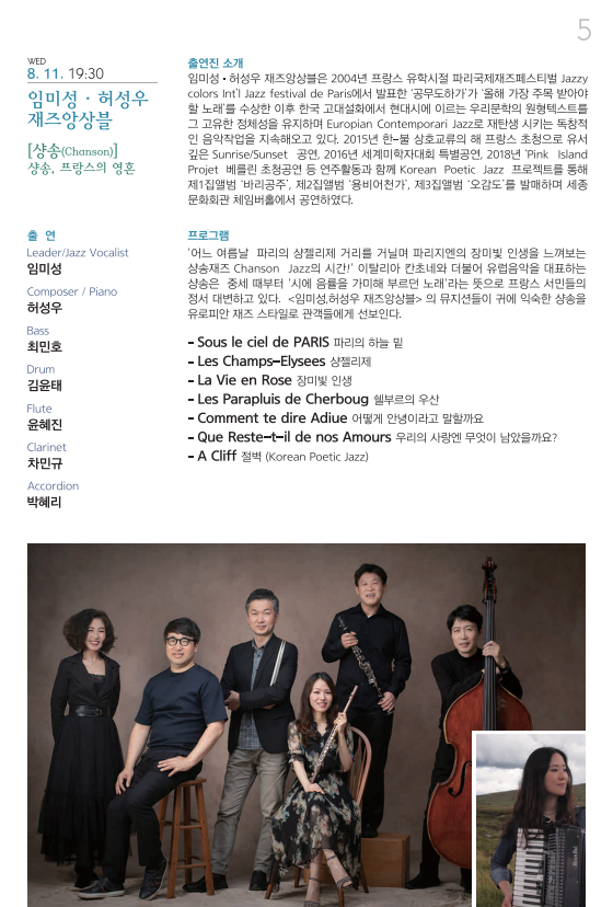 WED 8. 11. 19:30 임미성 · 허성우 재즈앙상플 [샹송(Chanson)] 샹송, 프랑스의 영혼 출연 Leader/Jazz Vocalist 임미성 Composer / Piano 허성우 Bass 최민호 Drum 김윤태 Flute 윤혜진 Clarinet 차민규 Accordion 박혜리 출연진 소개 임미성 · 허성우 재즈앙상블은 2004년 프랑스 유학시절 파리국제재즈페스티벌 Jazzy colors Int’l Jazz Festival de Paris에서 발표한 ‘공무도하가’가 올해 가장 주목 받아야 할 노래‘를 수상한 이후 한국 고대설화에서 현대시에 이르는 우리문학의 원형텍스트를 그 고유한 정체성을 유지하며 Europian Contemporari Jazz로 재탄생 시키는 독창적인 음악작업을 지속해오고 있다. 2015년 한-불 상호교류의 해 프랑스 초청으로 유서 깊은 Sunris/Sunset 공연, 2016년 세계미학자대회 특별공연, 2018년 ’Pink Island Projet 베를린 초청공연 등 연주활동과 함께 Korean Poetic Jazz 프로젝트를 통해 제1집앨범 ‘바리공주’, 제2집앨범 ‘용비어천가’, 제3집앨범 ‘ 오감도’를 발매하며 세종문화회관 체임버홀에서 공연하였다. 프로그램 ‘어느 여름날 파리의 상젤리제 거리를 거닐며 파리지엔의 장밋빛 인생을 느껴보는 상송재즈 Chanson Jazz의 시간!’ 이탈리아 칸초네와 더불어 유럽음악을 대표하는 상송은 중세 때부터 ‘시에 음률을 가미해 부르던 노래’라는 뜻으로 프랑스 서민들의 정서 대변하고 있다. <임미성·허성우 재즈앙상블>의 뮤지션들이 귀에 익숙한 상송을 유로피안 재즈 스타일로 관객들에게 선보인다. -Sous le ciel de PARIS 파리의 하늘 밑 –Les Champs-Elyees 상젤리제 –La Vie en Rose 장미빛 인생 –Les Parapluis de Cherboug 쉘부르의 우산 –Comment te dire Adiue 어떻게 안녕이라고 말할까요 –Que Reste-t-il de nos Amours 우리의 사랑엔 무엇이 남았을까요? -A Cliff 절벽 (Korean Poetic Jazz) 