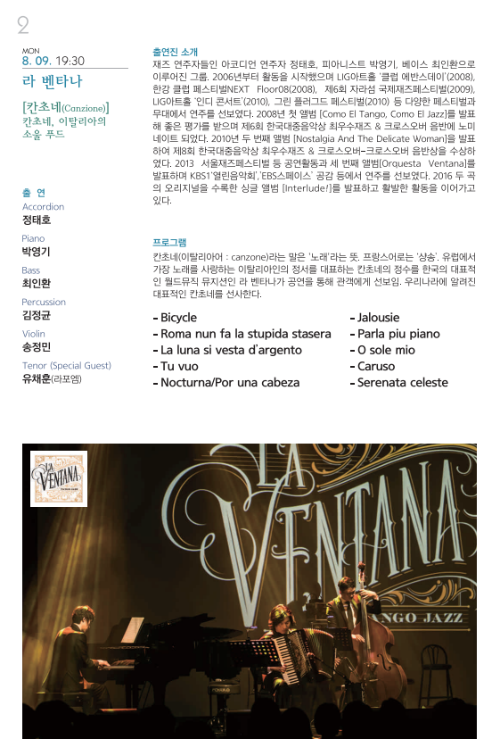 MON 9. 09. 19:30 라 벤타나 [칸초네(Canzione)] 칸초네, 이탈리아의 소울 푸드 출연 Accordion 정태호 Piano 박영기 Bass 최인환 Percussion 김정균 Violin 송정민 Tenor (Specil Guest) 유채훈(라포엠) 출연진 소개 재즈 연주자들인 아코디언 연주자 정태호, 피아니스트 박영기, 베이스 최인환으로 이루어진 그룹. 2006년부터 활동을 시작했으며 LIG아트홀 ’클럽 에반스데이‘(2008), 한강 클럽 페스티벌NEXT Floor08(2008), 제6회 자라섬 국제재즈페스티벌(2009), LIG아트홀 ’인디 콘서트‘(2010), 그린 플러그드 페스티벌(2010) 등 다양한 페스티벌과 무대에서 연주를 선보였다. 2008년 첫 앨범 [Como El Tango, Como El Jazz]를 발표해 좋은 평가를 받으며 제6회 한국대중음악상 최우수재즈 & 크로스오버 음반에 노미네이트 되었다. 2010년 두 번째 앨범 [Nostalgia And The Delicate Woman]을 발표하여 제8회 한국대중음악상 최우수재즈 & 크로스오버-크로스오버 음반상을 수상하였다. 2013 서울재즈페스티벌 등 공연활동과 세 번째 앨범[Orquesta Ventana]를 발표하여 KBS1’열림음악회,‘EBS스페이스’ 공감 등에서 연주를 선보였다. 2016 두 곡의 오리지널을 수록한 싱글 앨범 [Interlude!]를 발표하고 활발한 활동을 이어가고 있다. 프로그램 칸초네(이탈리아어 : canzone)라는 말은 ‘노래’라는 뜻. 프랑스어로는 ‘상송’. 유럽에서 가장 노래를 사랑하는 이탈리아인의 정서를 대표하는 칸초네의 정수를 한국의 대표적인 월드뮤직 뮤지션인 라 벤타나가 공연을 통해 관객에게 선보임. 우리나라에 알려진 대표적인 칸초네를 선사한다. -Bicyle –Roma nun fa la stupida stasera -La luna si vesta d’argento -Tu vuo –Nocturna/Por una cabeza –Jalousie –Parla piu piano –O sole mio –Caruso –Serenata celeste 