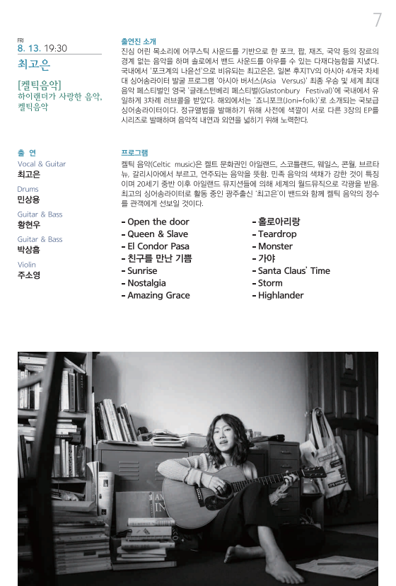 FRI 8. 13. 19:30 최고은 [켈틱음악] 하이랜더가 사랑한 음악, 켈틱음악 출연 Vocal & Guitar 최고은 Drums 민상용 Guitar & Bass 황현우 Guitar & Bass 박상흠 Violin 주소영 출연진 소개 진심 어린 목소리에 어쿠스틱 사운드를 기반으로 한 포크, 팝, 재즈, 국악 등의 장르의 경계 없는 음악을 하며 솔로에서 밴드 사운드를 아우를 수 있는 다재다능함을 지녔다. 국내에서 ‘포크계의 나윤선’으로 비유되는 최고은은, 일본 후지TV의 아시아 4개국 차세대 싱어송라이터 발굴 프로그램 ‘아시아 버서스(Asia Versus)’ 최종 우승 및 세계 최대 음악 페스티벌인 영국 ‘글래스턴베리 페스티벌(Glastonbury Festival)’dp 국내에서 유일하게 3차례 러브콜을 받았다. 해외에서는 ‘죠니포크(Joni-folk)’로 소개되는 국보급 싱어송라이터이다. 정규앨범을 발매하기 위해 사전에 색깔이 서로 다른 3장의 EP를 시리즈로 발매하며 음악적 내연과 외연을 넓히기 위해 노력한다. 프로그램 켈틱 음악(cELTIC MUSIC)은 켈트 문화권인 아일랜드, 스코틀랜드, 웨일스, 콘월, 브르타뉴, 갈리시아에서 부르고, 연주되는 음악을 뜻함. 민족 음악의 색채가 강한 것이 특징이며 20세기 중반 이후 아일랜드 뮤지션들에 의해 세계의 월드뮤직으로 각광을 받음. 최고의 싱어송라이터로 활동 중인 광주출신 ‘최고은’이 밴드와 함께 켈틱 음악의 정수를 관객에게 선보일 것이다. -Open the door –Queen & Slave –El Condor Pase –친구를 만난 기쁨 –Sunrise –Nostalgia –Amazing Grace –홀로아리랑 –Teardrop –Monster –가야 –Santa Claus’ Time –Storm –Highlander 