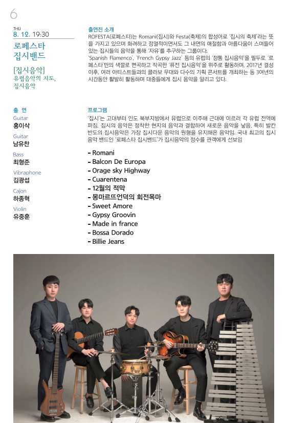 THU 8. 12. 19:30 로페스타 집시밴드 [집시음악] 유럽음악의 지도, 집시음악 출연 Guitar 홍이삭 Guitar 남유찬 Bass 최형준 Vibraphone 김광섭 Cajon 하종혁 Violin 유중훈 출연진 소개 ROFESTA(로페스타)는 Romani(집시)와 Festa(축제)의 합성어로 ‘집시의 축제’라는 뜻을 가지고 있으며 화려하고 정열적이면서도 그 내면의 애절함과 아름다움이 스며들어 있는 집시들의 음악을 통해 ‘자유’를 추구하는 그룹이다. ‘Spanish Flamenco’, ‘French Gypsy Jazz’ 등의 유럽의 ‘정통 집시음악’을 필두로 ‘로페스타’만의 색깔로 편곡하고 자곡한 ‘퓨전 집시음악’을 위주로 활동하며, 2017년 결성 이후, 여러 아티스트들과의 콜라보 무대와 다수의 기획 콘서트를 개최하는 등 3여년의 시간동안 활발히 활동하며 대중들에게 집시 음악을 알리고 있다. 프로그램 ‘집시’는 고대부터 인도 북부지방에서 유럽으로 이주해 근대에 이르러 각 유럽 전역에 퍼짐. 집시의 음악은 정착한 현지의 음악과 결합하여 새로운 음악을 낳음. 특히 발칸반도의 집시음악은 가장 집시다운 음악의 원형을 유지해온 음악임. 국내 최고의 집시 음악 밴드인 ‘로페스타 집시밴드’가 집시음악의 정수를 관객에게 선보임 –Romani –Balcon De Europa –Orage sky Highway –Cuarentena –12월의 적막 –몽마르뜨언덕의 회전목마 –Sweet Amore –Gypsy Groovin –Made in france –Bossa Dorado –Billie Jeans 