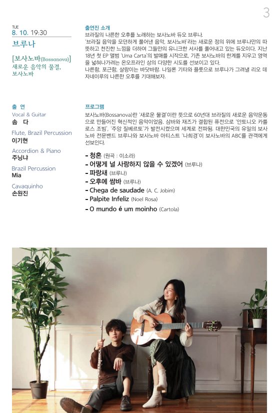 TUE 8. 10. 19:30 브루나 [보사노바(Bossanova)] 새로운 음악의 물결, 보사노바 출연 Vocal & Guitar 솜다 Flute, Brazil Percussion 이기현 Accordion & Piano 주닝냐 Brazil Percussion Mia Cavaquinho 손원진 출연진 소개 브라질의 나른한 오후를 노래하는 보사노바 듀오 브루나. ‘브라질 음악을 모던하게 풀어낸 음악, 보사노바’라는 새로운 정의 위에 브루나만의 따뜻하고 천진한 느낌을 더하여 그들만의 유니크한 서사를 풀어내고 있는 듀오이다. 지난 18년 첫 EP 앨범 ‘Uma Carta’의 발매를 시작으로, 기존 보사노바의 한계를 지우고 영역을 넓혀나가려는 온오프라인 상의 다양한 시도를 선보이고 있다. 나른함, 포근함, 살랑이는 바닷바람. 나일론 기타와 플롯으로 브루나가 그려낼 리오 데자네이루의 나른한 오후를 기대해보자. 프로그램 보사노바(Bossanova)란 ‘새로운 물결’이란 뜻으로 60년대 브라질의 새로운 음악운동으로 만들어진 혁신적인 음악이었음. 삼바와 재즈가 결합된 퓨전으로 ‘안토니오 카를로스 조빔’, ‘주앙 질베르토’가 발전시켰으며 세계로 전파됨. 대한민국의 유일의 보사노바 전문밴드 브루나와 보사노바 아티스트 ‘나희경’이 보사노바의 ABC를 관객에게 선보인다. -청혼 (원곡 : 이소라) -어떻게 널 사랑하지 않을 수 있겠어 (브루나) -파랑새 (브루나) -오후에 쌈바 (브루나) -Chega de saudade (A. C. Jobim) -Palpite Infeliz (Noel Rosa) -O mundo é um moinho (Cartola) 
