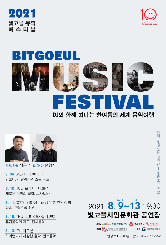 2021 빛고을 뮤직 페스티벌 BITGOEUL MUSIC FESTIVAL DJ와 함께 떠나는 한여름의 세계 음악여행 2021 유쾌하고 재미있는 유럽음악 여행 기획/연출 장욕석 DJ(MC) 문형식 8. 09. MON 라 벤타나 칸초네, 이탈리아의 소울 푸드 8.10 TUE 브루나, 나희경 새로운 음악의 물결, 보사노바 8. 11. WED 임미성 · 허성우 재즈앙상블 상송, 프랑스의 영혼 8. 12. THU 로페스타 집시밴드 유럽음악의 지도, 집시음악 8. 13 FRI 최고은 하이랜더가 사랑한 음악, 켈트음악 2021. 8. 9 MON ~ 13 FRI 19:30 빛고을시민문화관 공연장 주최 한국문화예술위원회 광주광역시 광주문화재단 주관 한국문화예술회관연합회 후원 문화체육관광부 입장료 5,000원 문의 062-670-7952