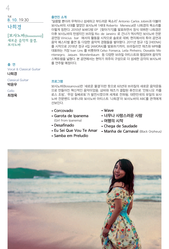 TUE 8. 10. 19:30 나희경 [보사노바(Bossanova)] 새로운 음악의 물결, 보사노바 출연 Vocal & Classical Guitar 나희경 Classical Guitar 박윤우 Cello 최정욱 출연진 소개 “달콤할뿐더러 무척이나 섬세하고 부드러운 목소리” Antonio Carlos Jobim과 더불어 보사노바의 시대를 열었던 보사노바 1세대 Roberto Menescal은 나희경의 목소리를 이렇게 칭한다. 2010년 보싸다방 EP [찾아가기]를 발표하면서 정식 데뷔한 나희경은 이후 보사노바의 탄생지인 브라질 Rio de Janeiro 로 건너가 역사적인 보사노바 전문 공연장 Vinicius bar 에서의 활동을 시작으로 솔로로 데뷔, 현지에서의 투어 공연과 음악 페스티벌 출연 등 다양한 음악적 경험들을 쌓아왔다. 2011년 정규 1집 [HEENA]를 시작으로 2018년 정규 4집 [AMORA]를 발표하기전까지, 브라질리언 재즈와 MPM를 대표하는 거장 Ivan Lins를 비롯하여 Celso Fonseca, Leila Pinheiro, Oswaldo Montenegro, Jaques Morelenbaum 등 다양한 브라질 아티스트와 협업하며 음악적 스펙트럼을 넓혔다. 본 공연에서는 현악기 위주의 구성으로 더 섬세한 감각의 보사노바를 연주할 예정이다. 프로그램 보사노바(Bossanova)란 ‘새로운물결’이란 뜻으로 60년대 브라질의 새로운 음악운동으로 만들어진 혁신적인 음악이었음. 삼바와 재즈가 결합된 퓨전으로 ‘안토니오 카를로스 조빔’, ‘주앙 질베르토’가 발전시켰으며 세계로 전파됨. 대한민국의 유일의 보사노바 전문밴드 브루나와 보사노바 아티슽 ‘나희경’이 보사노바의 ABC를 관객에게 선보인다. -Corcovado –Garota de Ipanema (Girl from Ipanema) -Deasfinado –Eu Sei Que Vou Te Amar –Samba em Preludio –Wave –너무나 사랑스러운 사람 –여행의 시작 –Chega de Saudade –Manha de Carnaval (Black Orpheus) 