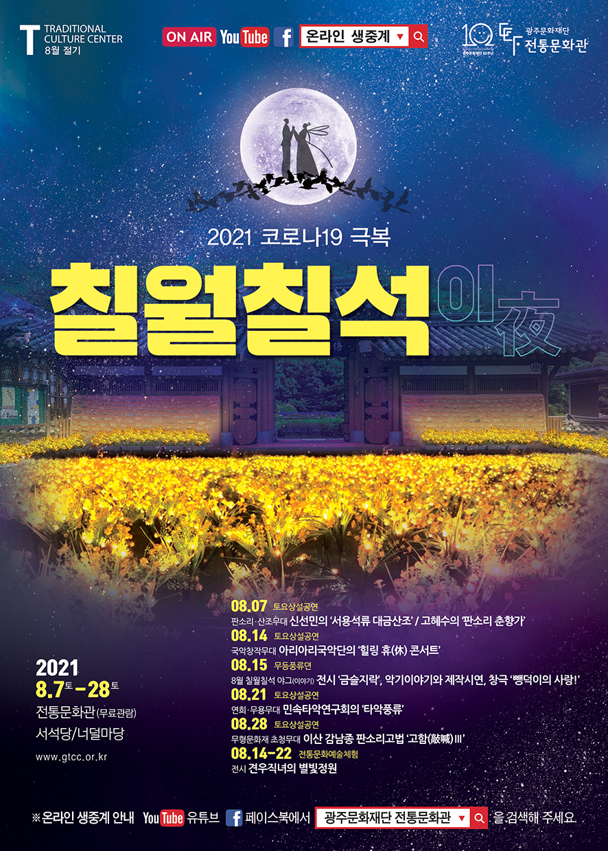 T TRADITIONAL CULTURE CENTER 8월 절기 ON AIR YouTube 페이스북 온라인 생중계 광주문화 재단 전통문화관 2021 코로나19 극복 칠월칠석 이夜 2021 8.7토 - 28토 전통문화관(무료관람) 서석당/너덜마당 www.gtcc.or.kr 08.07 토요상설공연  판소리 산조무대 신선민의 '서용석류 대금산조'/고혜수의 '판소리 춘향가' 08.14 토요상설공연 국악창작무대 아리아리국악단의 '힐링 휴(休) 콘서트' 08.15 무등풍류뎐 8월 칠월칠석 야그(이야기)전시 '금슬지락'. 악기이야기와 제작시연, 창극 '뺑벅이의 사랑!' 08.21 토요상설공연 연회 무용무대 민속타악연구회의 '타악풍류' 08.28 토요상설공연 무형문화재 초청무대 이산 감남종 판소리 고법'고함(敲喊) Ⅲ' 08.14-22 전통문화예술체험 전시 견우직녀의 별빛정원 ※온라인 생중계 안내 YouTube 유튜브 페이스북에서 광주문화재단 전통문화관을 검색해 주세요.