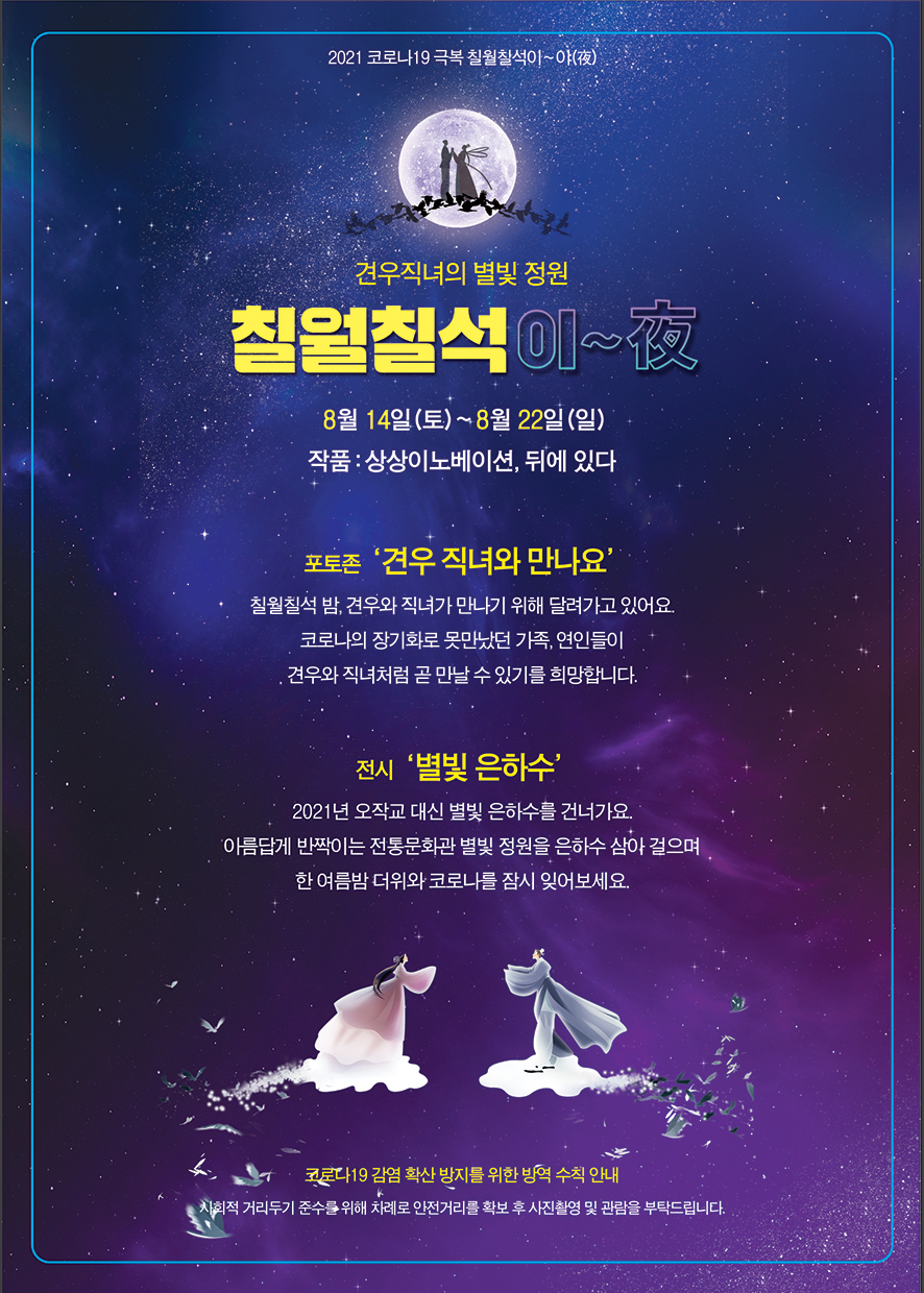 2021 코로나19 극복 칠월칠석이~야(夜) 견우직녀의 별빛 정원 칠월칠석이~夜 8월 14일(토) ~ 8월22일(일) 작품:상상이노베이션, 뒤에있다 포토존 '견우 직녀와 만나요' 칠춸칠석 밤 견우와 직녀가 만나기 위해 달려가고 있어요. 코로나의 장기화로 못만났던 가족, 연인들이 견우와 직녀처럼 곧 만날 수 있기를 희망합니다. 전시 '별빛 은하수' 2021년 오작교 대신 별빛 은하수를 건너가요. 아름답게 반짝이는 전통문화관 별빛 정원을 은하수 삼아 걸으며 한 여름밤 더위와 코로나를 잠시 잊어보세요.코로나19 감염 확산 방지를 위한 방역 수칙안내 사회적 거리두기 준수를 위해 차례로 안전거리르 ㄹ확보 후 사진촬영 및 관람을 부탁드립니다. 