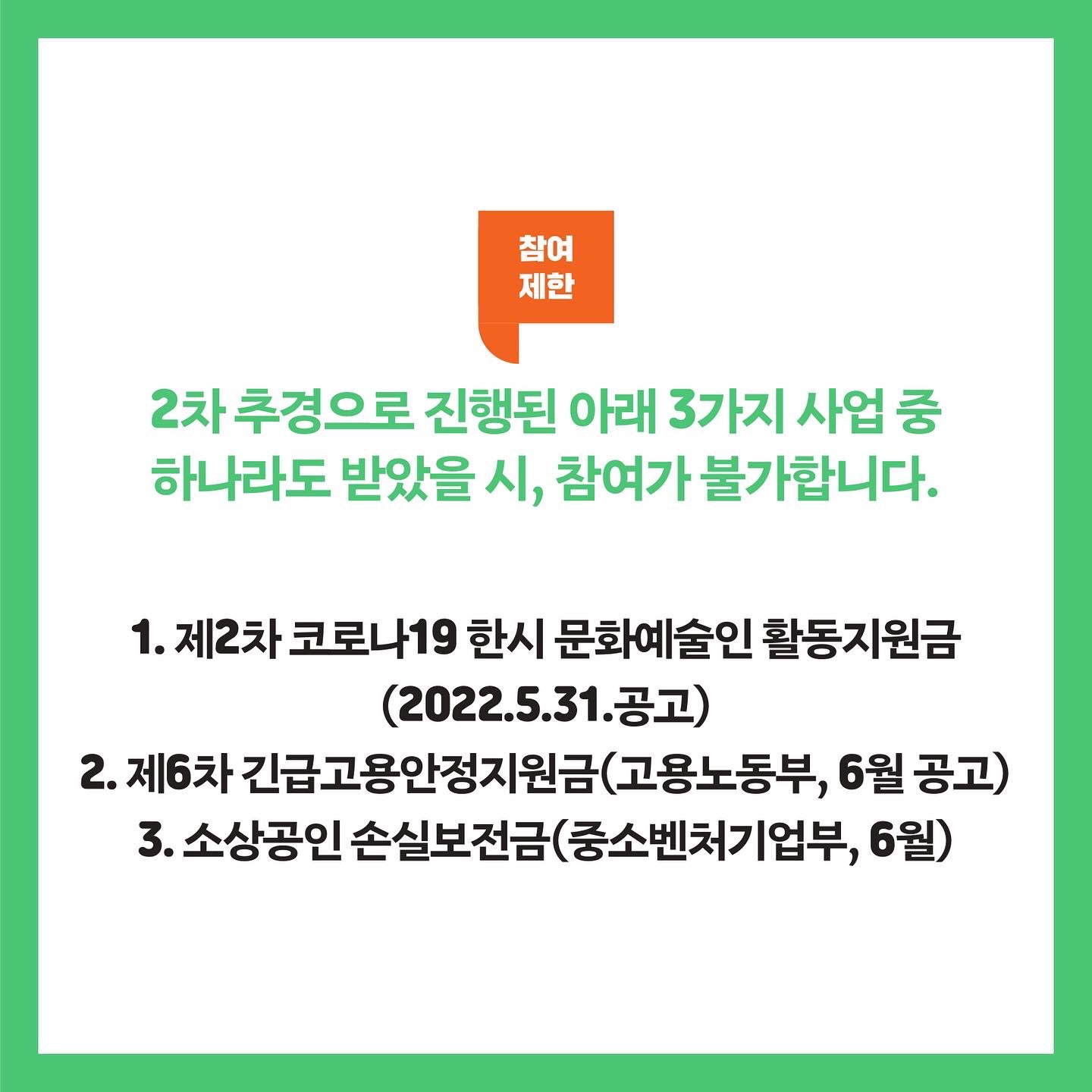 참여제한 2차 추경으로 진행된 아래 3가지 사업 중 하나라도 받았을 시, 참여가 불가합니다. 1. 제2차 코로나19 한시 문화예술인 활동지원금(2022.5.31.공고) 2. 제6차 긴급고용안전지원금(고용노동부, 6월 공고) 3. 소상공인 손실보전금(중소벤처기업부, 6월)