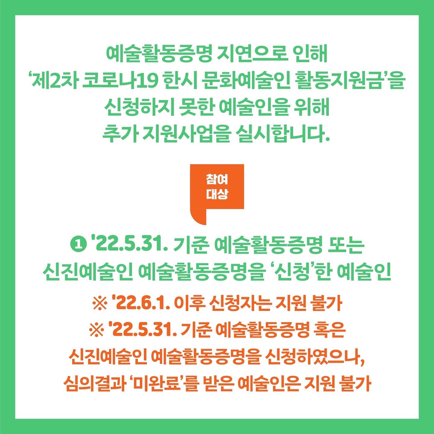 예술활동증명 지연으로 인해 '제2차 코로나19 한시 문화예술인 활동지원금'을 신청하지 못한 예술인을 위해 추가 지원사업을 실시합니다. 참여대상 ① 22.5.31. 기준 예술활동증명 또는 신진예술인 예술활동증명을 '신청'한 예술인 ※ 22.6.1. 이후 신청자는 지원 불가 ※ 22.5.31 기준 예술활동증명 혹은 신진예술인 예술활동증명을 신청하였으나, 심의결과 '미완료'를 받은 예술인은 지원 불가