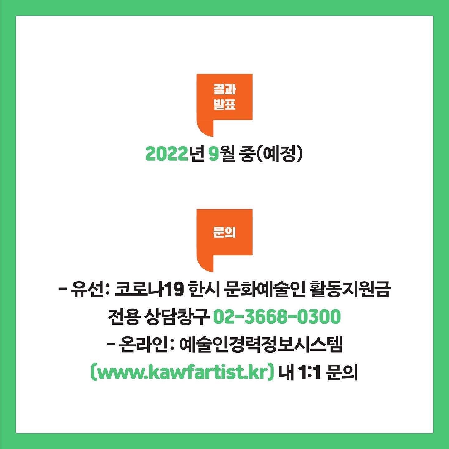 결과발표 2022년 9월 중(예정) 문의 - 유선: 코로나19 한시 문화예술인 활동지원금 전용 상담창구 02-3668-0300 - 온라인: 예술인경력정보시스템(www.kawfartist.kr) 내 1:1 문의