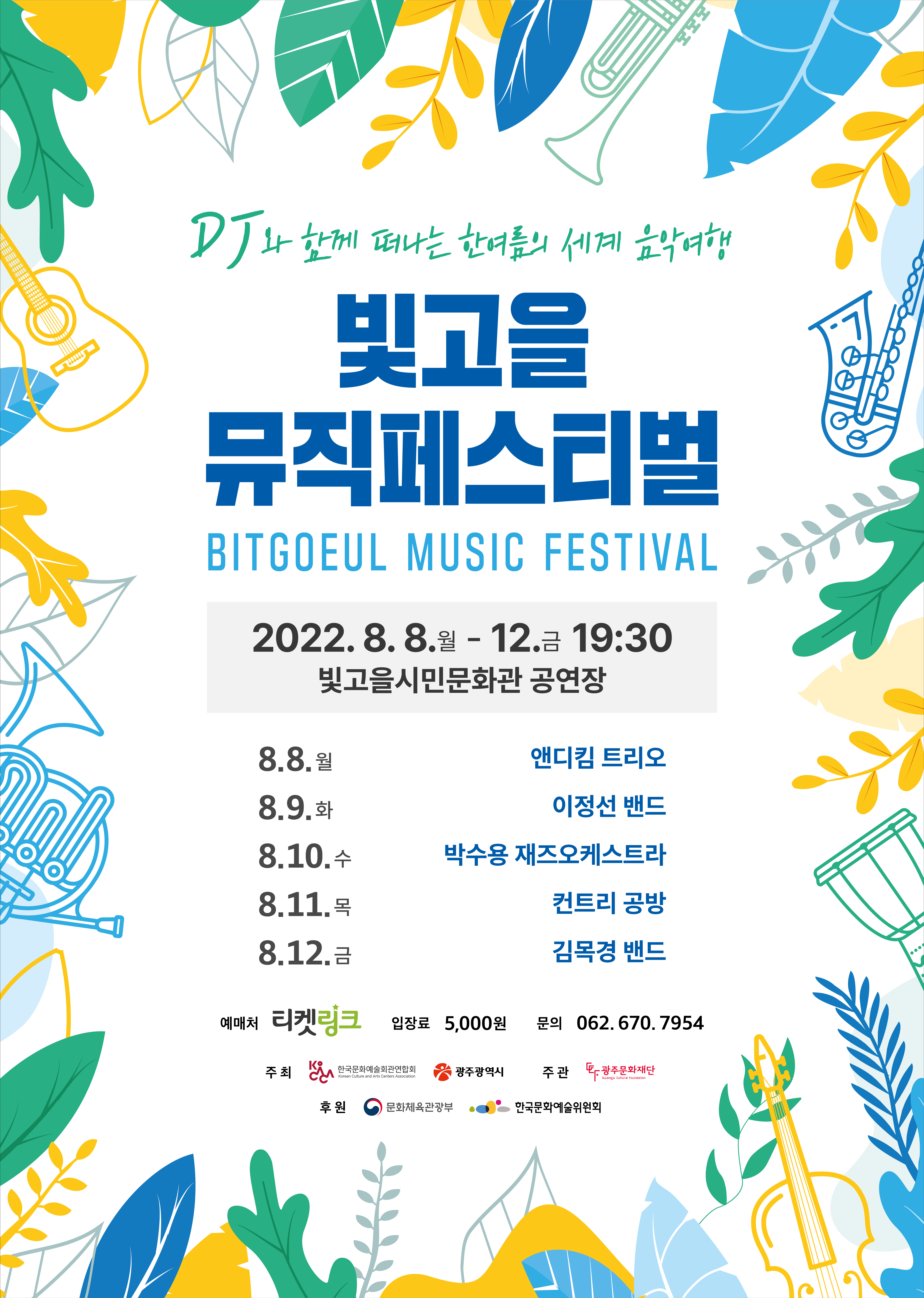 DJ와 함께 떠나는 한여름의 세계 음악여행 빛고을 뮤직페스티벌 BITGOEUL MUSIC FESTIVAL 2022. 8. 8.월 - 12. 금 19:30 빛고을시민문화관 공영장 8.8.월 앤디킴 트리오 8.9.화 이정선 밴드 8.10.수 박수용 재즈오케스트라 8.11.목 컨트리 공방 8.12.금 김목경 밴드 예매처 티켓링크 입장료 5,000원 문의 062.670.7954 주최 한국문화예술회관연합회 광주광역시 주관 광주문화재단 후원 문화체육관광부 한국문화예술위원회