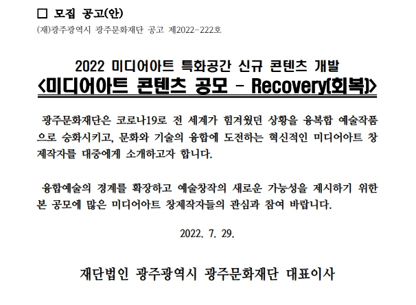 모집 공고(안) (재)광주광역시 광주문화재단 공고 제2022-222호 2022 미디어아트 특화공간 신규 콘텐츠 개발 <미디어아트 콘텐츠 공모 - Recovery(회복)> 광주문화재단은 코로나19로 전 세계가 힘겨웠던 상황을 융복합 예술작품으로 승화시키고, 문화와 기술의 융합에 도전하는 혁신적인 미디어아트 창제작자를 대중에게 소개하고자 합니다. 융합예술의 경계를 확장하고 예술창작의 새로운 가능성을 제시하기 위한 본 공모에 많은 미디어아트 창제작자들의 관심과 참여 바랍니다. 2022. 7. 29. 재단법인 광주광역시 광주문화재단 대표이사