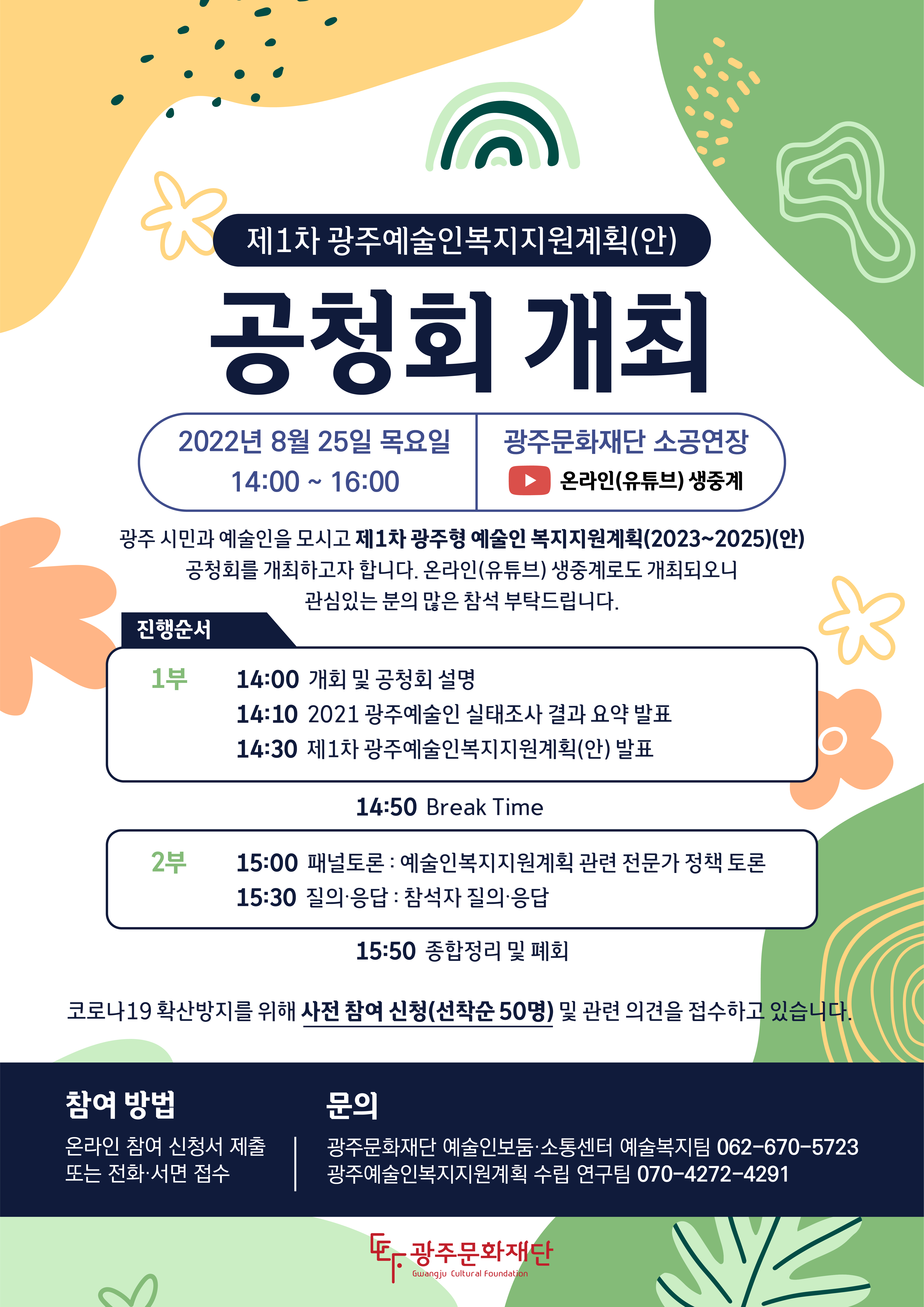 제1차 광주예술인복지지원계획(안) 공청회 개최 2022년 8월 25일 목요일 14:00 ~ 16:00 광주문화재단 소공연장 온라인(유튜브) 생중계 광주 시민과 예술인을 모시고 제1차 광주형 예술인 복지지원계획(2023~2025)(안) 공청회를 개최하고자 합니다. 온라인(유튜브) 생중계로도 개최되오니 관심있는 분의 많은 참석 부탁드립니다. 진행순서 1부 14:00 개회 및 공청회 설명 14:10 2021 광주예술인  실태조사 결과 요약 발표 14:30 제1차 광주예술인복지지원계획(안) 발표 14:50 Break Time 2부 15:00 패널토론 : 예술인복지지원계획 관련 전문가 정책 토론 15:30 질의·응답 : 참석자 질의·응답 15:50 종합정리 및 폐회 코로나19 확산방지를 위해 사전 참여 신청(선착순50명) 및 관련 의견을 접수하고 있습니다. 참여 방법 온라인 참여 신청서 제출 또는 전화·서면 접수 문의 광주문화재단 예술인보둠·소통센터 예술복지팀 062-670-5723 광주예술인복지지원계획 수립 연구팀 070-4272-4291 광주문화재단 Gwangju Cultural Foundation