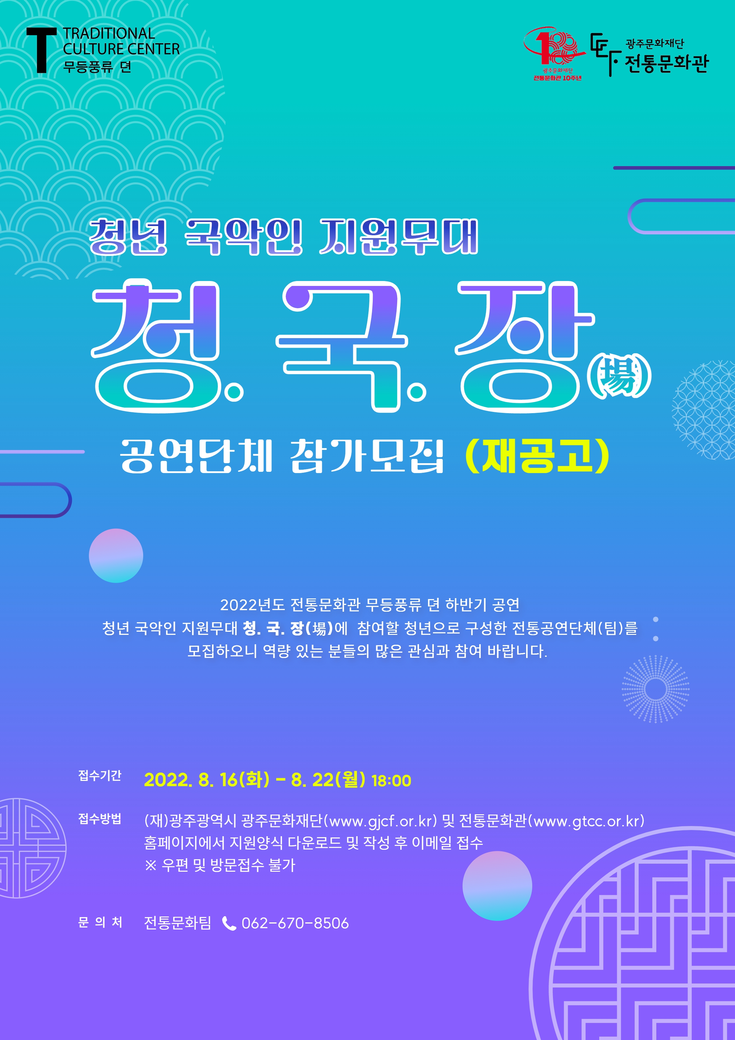 TRADITIONAL CULTURE CENTER 무등풍류 뎐 광주문화재단 전통문화관 10주년 광주문화재단 전통문화관 청년 국악인 지원무대 청. 국. 장(場) 공연단체 참가모집(재공고) 2022년도 전통문화관 무등풍류 뎐 하반기 공연 청년 국악인 지원무대 청. 국. 장(場)에 참여할 청년으로 구성한 전통공연단체(팀)를 모집하오니 역량 있는 분들의 많은 관심과 참여 바랍니다. 접수기간 2022. 8. 16(화) - 8. 22(월) 18:00 접수방법 (재)광주광역시 광주문화재단(www.gjcf.or.kr) 및 전통문화관(www.gtcc.or.kr) 홈페이지에서 지원양식 다운로드 및 작성 후 이메일 접수 ※ 우편 및 방문접수 불가 문의처 전통문화팀 062-670-8506