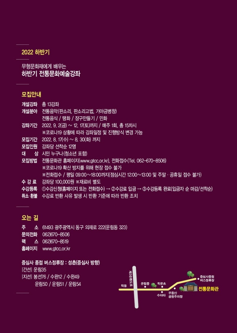 2022 하반기 무형문화재에게 배우는 하반기 전통문화예술강좌 모집안내 개설강좌 총 13강좌 개설분야 전통음악(판소리, 판소리고법, 가야금병창) 전통음식 / 탱화 / 장구만들기 / 민화 강좌기간 2022. 9. 2(금) ~ 12. 17(토)까지 / 매주 1회, 총 15차시 ※코로나19 상황에 따라 강좌일정 및 진행방식 변경 가능 모집기간 2022. 8. 17(수) ~ 8. 30(화) 까지 모집인원 강좌당 선착순 12명 대상 시민 누구나(청소년 포함) 모집방법 전통문화관 홈페이지(www.gtcc.or.kr), 전화접수(Tel. 062-670-8506) ※코로나19 확산 방지를 위해 현장 접수 불가 ※전화접수 / 평일 09:00 ~ 18:00까지(점심시간 12:00~13:00 및 주말·공휴일 접수 불가) 수강료 강좌당 100,000원 ※재료비 별도 수강등록 ①수강신청(홈페이지 또는 전화접수) → ②수강료 입금 → ③수강등록 완료(입금자 순 마감/선착순) 취소·환불 수강료 반환 사유 발생 시 반환 기준에 따라 반환 조치 오는 길 주소 61493 광주광역시 동구 의재로 222(운림동 323) 문의전화 062)670-8506 팩스 062)670-8519 홈페이지 www.gtcc.or.kr 증심사 종점 버스정류장 : 성촌(증심사 방향) 간선 운림35 지선 봉선76 / 수완12 / 수완49 / 운림50 / 운림51 / 운림54 학동 제2순환도로 운림중 학운초 수자타 무등산공원주차장 전통문화관 증심사종점버스정류장