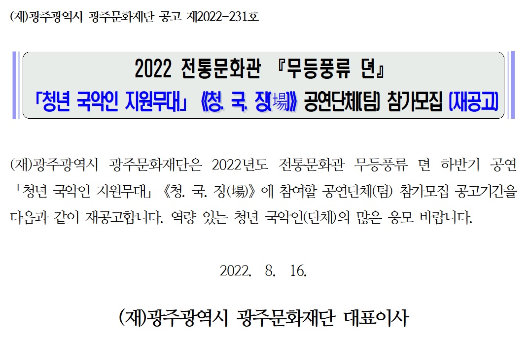 (재)광주광역시 광주문화재단 공고 제2022-231호 2022 전통문화관 『무등풍류 뎐』 「청년 국악인 지원무대」《청. 국. 장(場)》공연단체(팀) 참가모집 (재공고) (재)광주광역시 광주문화재단은 2022년도 전통문화관 무등풍류 뎐 하반기 공연 「청년 국악인 지원무대」《청. 국. 장(場)》에 참여할 공연단체(팀) 참가모집 공고기간을 다음과 같이 재공고합니다. 역량 있는 청년 국악인(단체)의 많은 응모 바랍니다. 2022. 8. 16 (재)광주광역시 광주문화재단 대표이사
