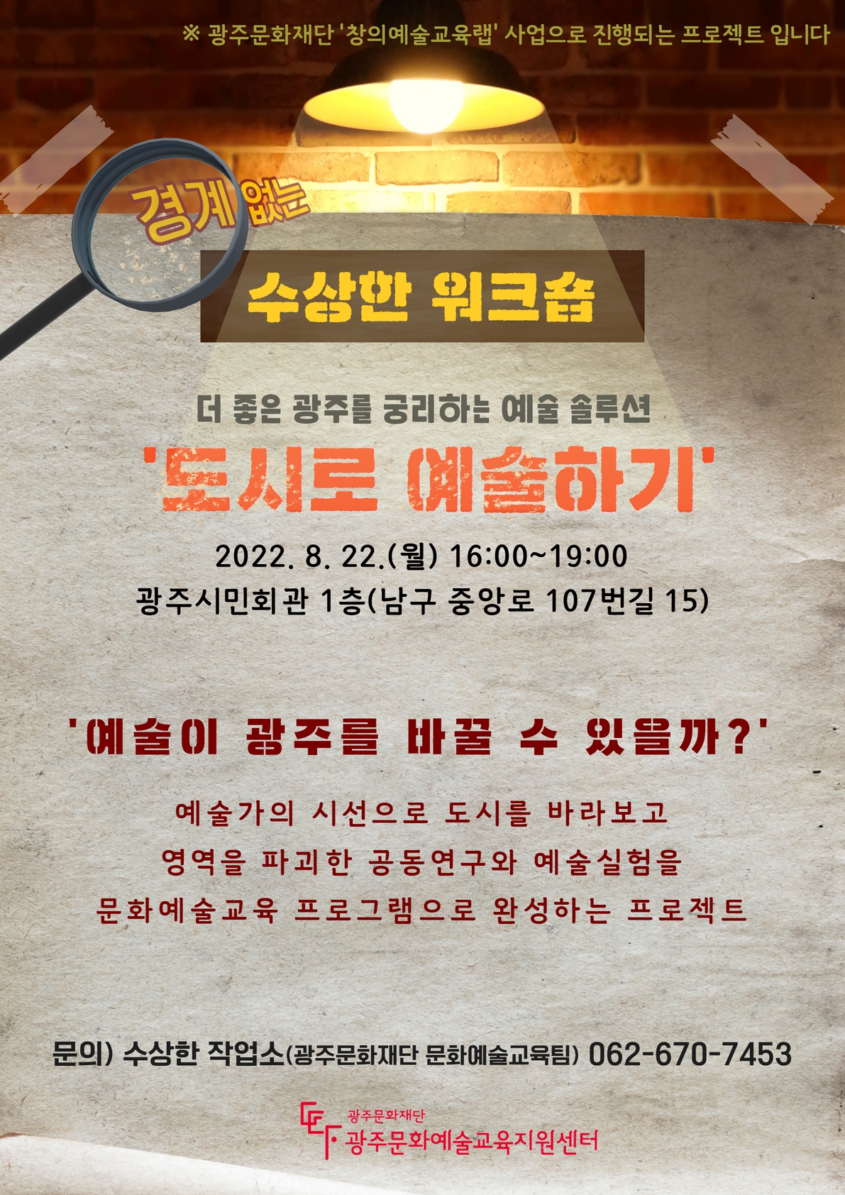 ※ 광주문화재단 '창의예술교육랩' 사업으로 진행되는 프로젝트 입니다 경계없는 수상한 워크숍 더 좋은 광주를 궁리하는 예술 솔루션 '도시로 예술하기' 2022. 8. 22. (월) 16:00~19:00 광주시민회관 1층(남구 중앙로 107번길 15) '예술이 광주를 바꿀 수 있을까?' 예술가의 시선으로 도시를 바라보고 영역을 파괴한 공동연구와 예술실험을 문화예술교육 프로그램으로 완성하는 프로젝트 문의) 수상한 작업소(광주문화재단 문화예술교육팀) 062-670-7453 광주문화재단 광주문화예술교육지원센터