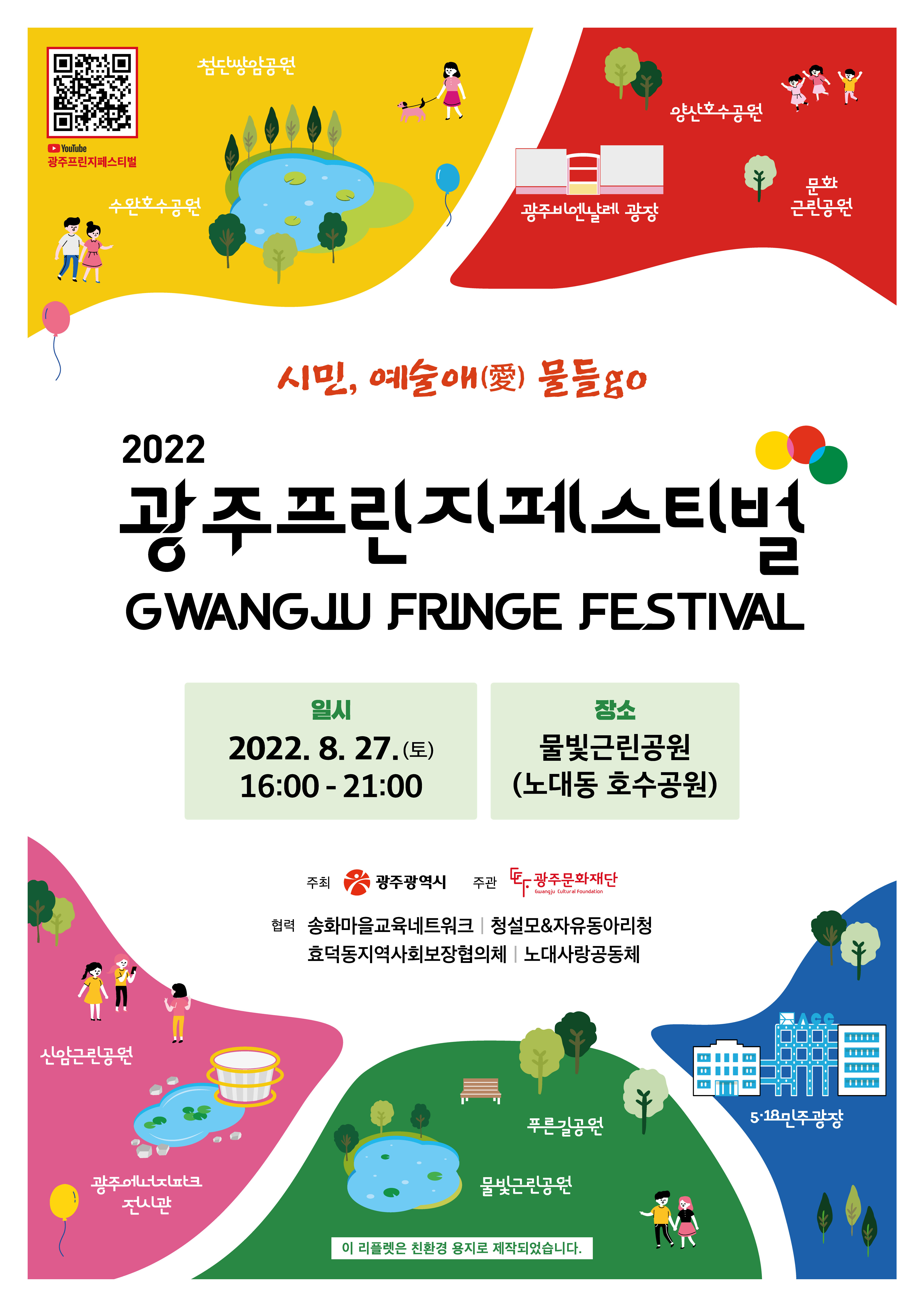 광주프린지페스티벌 youtube 페이지 이동 QR코드 http://m.site.naver.com/0XQWj youtube 광주프린지페스티벌 첨단쌍암공원 수완호수공원 양산호수공원 광주비엔날레 광장 문화근린공원 시민, 예술애(愛) 물들go 2022 광주프린지페스티벌 GWANGJU FRINGE FESTIVAL 일시 2022. 8. 27. (토) 16:00 - 21:00 장소 물빛근린공원(노대동 호수공원) 주최 광주광역시 주관 광주문화재단 협력 송화마을교육네트워크 청설모&자유동아리청 효덕동지역사회보장협의회 노대사랑공동체 신암근린공원 광주에너지파크전시관 푸른길공원 물빛근린공원 5·18민주광장 이 리플렛은 친환경 용지로 제작되었습니다.

