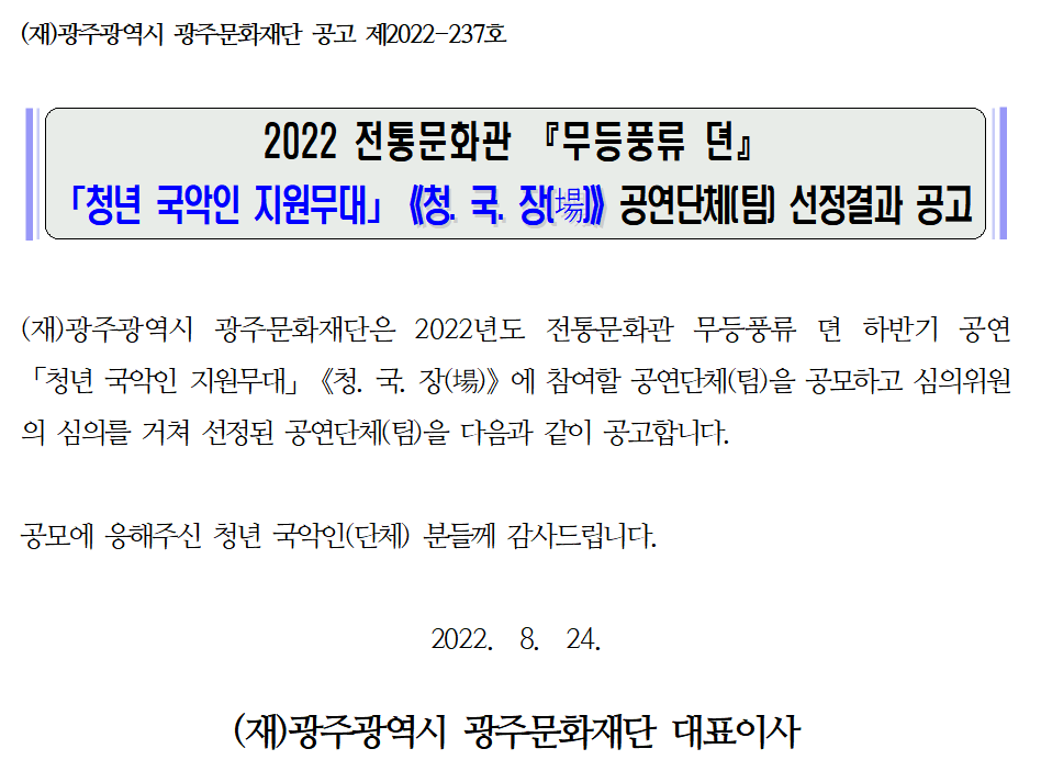 (재)광주광역시 광주문화재단 공고 제2022-237호 2022 전통문화관 『무등풍류 뎐』 「청년 국악인 지원무대」《청. 국. 장(場)》 공연단체(팀) 선정결과 공고 (재)광주광역시 광주문화재단은 2022년도 전통문화관 무등풍류 뎐 하반기 공연 「청년 국악인 지원무대」《청. 국. 장(場)》에 참여할 공연단체(팀)을 공모하고 심의위원의 심의를 거쳐 선정된 공연단체(팀)을 다음과 같이 공고합니다. 공모에 응해주신 청년 국악인(단체)분들께 감사드립니다. 2022. 8. 24 (재)광주광역시 광주문화재단 대표이사