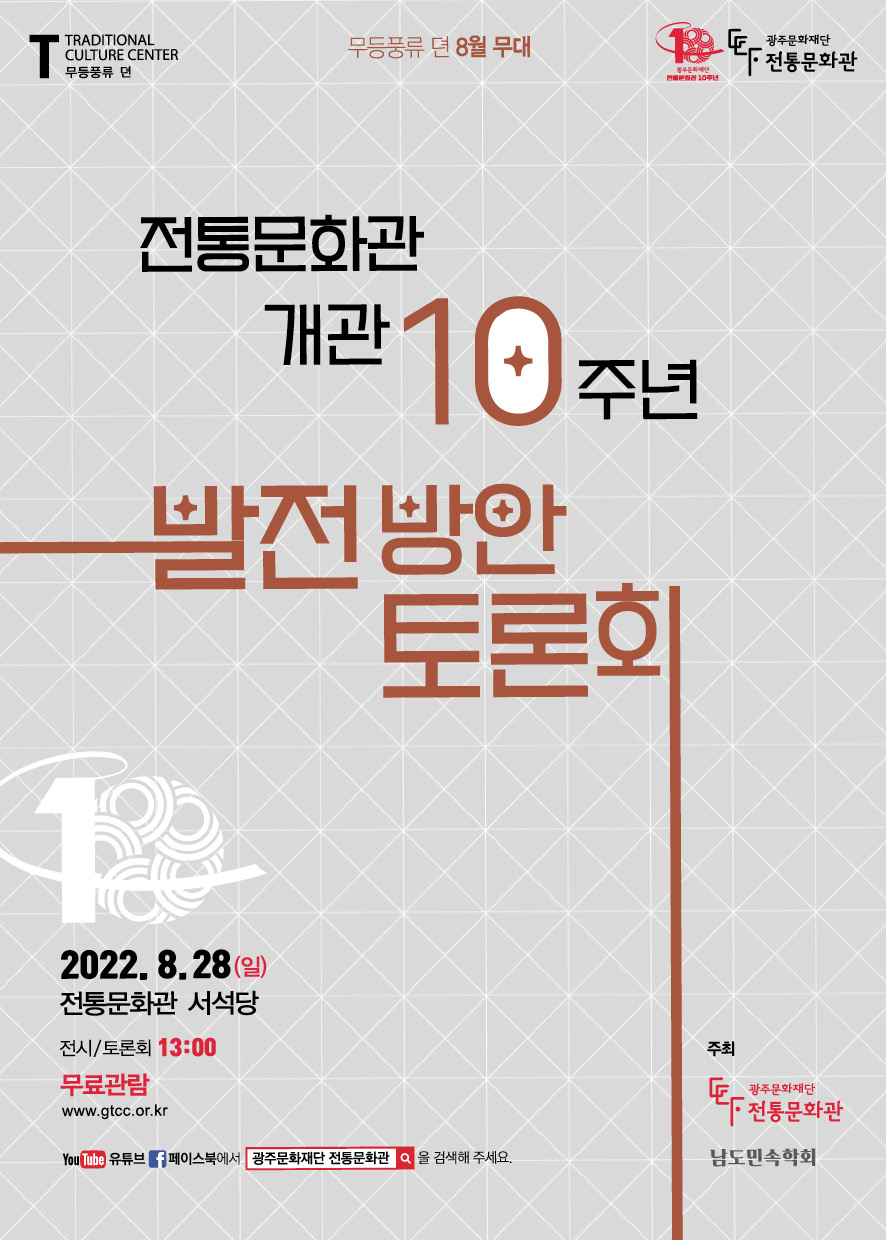 TRADITIONAL CULTURE CENTER 무등풍류 뎐 무등풍류 뎐 8월 무대 광주문화재단 전통문화관 10주년 광주문화재단 전통문화관 전통문화관 개관 10주년 발전방향 토론회 2022.8.28(일) 전통문화관 서석당 전시/토론회 13:00 무료관람 www.gtcc.or.kr 유튜브 페이스북에서 광주문화관을 검색해주세요 주최 광주문화재단 전통문화관 남도민속학회