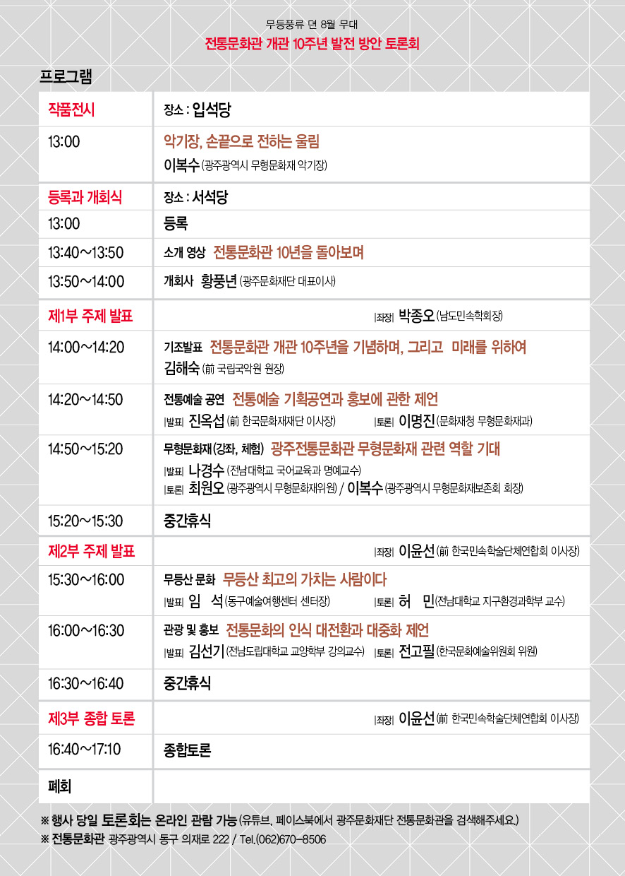 무등풍류 뎐 8월 무대 전통문화관 개관 10주년 발전 방안 토론회 프로그램 작품전시 장소: 입석당 13:00 악기장, 손끝으로 전하는 울림 이복수(광주광역시 무형문화재 악기장) 등록과 개회식 장소: 서석당 13:00 등록 13:40~13:50 소개영상 전통문화관 10년을 돌아보며 13:50~14:00 개회사 황풍년(광주문화재단 대표이사) 제1부 주제 발표 좌장 박종오(남도민속학회상) 14:00~14:20 기조발표 전통문화관 개관 10주년을 기념하며, 그리고 미래를 위하여 김해숙(前 국립국악원 원장) 14:20~14:50 전통예술 공연 전통예술 기획공연과 홍보에 관한 제언 발표 진옥섭(前 한국문화재재단 이사장) 토론 이명진(문화재청 무형문화재과) 14:50~15:20 무형문화재(강좌, 체험) 광주전통문화관 무형문화재 관련 역할 기대 발표 나경수(전남대학교 국어교육과 명예교수) 토론 최원오(광주광역시 무형문화재위원) 이복수(광주광역시 무형문화재보존회 회장) 15:20~15:30 중간휴식 제2부 주제 발표 좌장 이윤선(前 한국민속학술단체연합회 이사장) 15:30~16:00 무등산 문화 무등산 최고의 가치는 사람이다 발표 임석(동구예술여행센터 센터장) 토론 전고필(한국문화예술위원회 위원) 16:30~16:40 중간휴식 제3부 종합 토론 좌장 이윤선(前 한국민속학술단체연합회 이사장) 16:40~17:10 종합토론 폐회 ※ 행사 당일 토론회는 온라인 관람 가능(유튜브, 페이스북에서 광주문화재단 전통문화관을 검색해주세요.) ※ 전통문화관 광주광역시 동구 의재로 222 / Tel (062)670-8506 