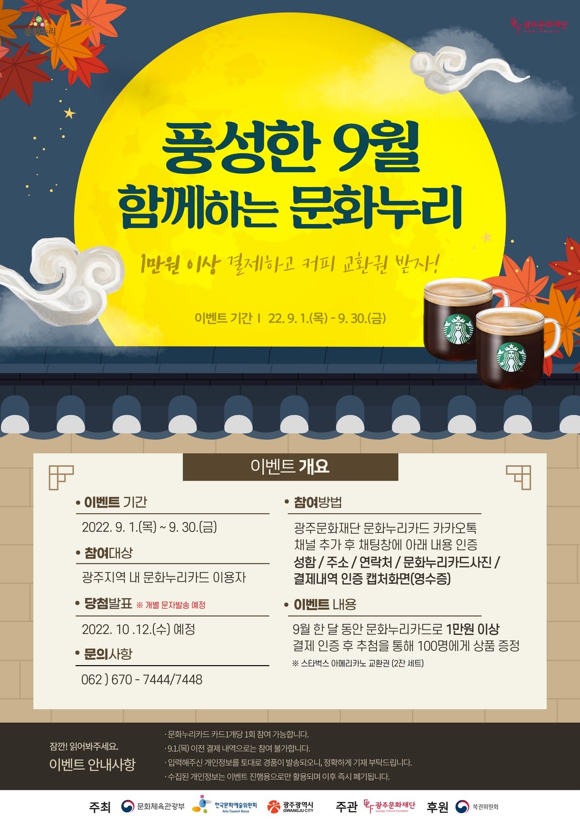 문화누리 광주문화재단 풍성한 9월 함께하는 문화누리 1만원 이상 결제하고 커피 교환권 받자! 이벤트 기간 22.9.1.(목) ~ 9.30.(금) 이벤트 개요 이벤트 기간 2022.9.1.(목) ~ 9.30.(금) 참여대상 광주지역 내 문화누리카드 이용자 당첨발표 ※ 개별 문자발송 예정 2022.10.12.(수) 예정 문의사항 062)670-7444/7448 참여방법 광주문화재단 문화누리카드 카카오톡 채널 추가 후 채팅장에 아래 내용 인증 성함 / 주소 / 연락처 / 문화누리카드사진 / 결제내역 인증 캡처화면(영수증) 이벤트 내용 9월 한달 동안 문화누리카드로 1만원 이상 결제 인증 후 추첨을 통해 100명에게 상품 증정 ※ 스타벅스 아메리카노 교환권 (2잔 세트) 잠깐! 읽어봐주세요. 이벤트 안내사항 문화누리카드 카드 1개당 1회 참여 가능합니다. 9.1.(목) 이전 결제 내역으로는 참여 불가합니다. 입력해주신 개인정보를 토대로 경품이 발송되오니, 정확하게 기재 부탁드립니다. 수집된 개인정보는 이벤트 진행용으로만 활용되며 이후 즉시 폐기됩니다. 주최 문화체육관광부 한국문화예술위원회 광주광역시 주관 광주문화재단 후원 복권위원회